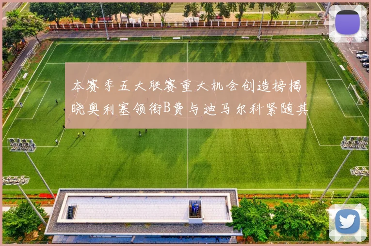 本赛季五大联赛重大机会创造榜揭晓奥利塞领衔B费与迪马尔科紧随其后