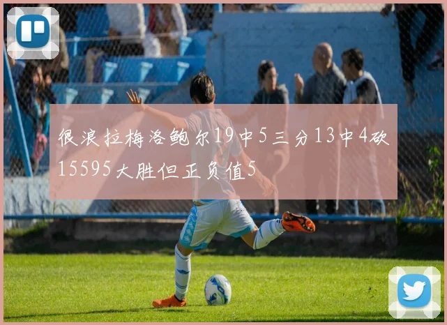 很浪拉梅洛鲍尔19中5三分13中4砍15595大胜但正负值5