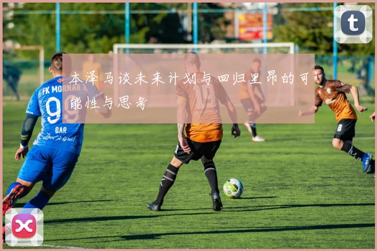 本泽马谈未来计划与回归里昂的可能性与思考