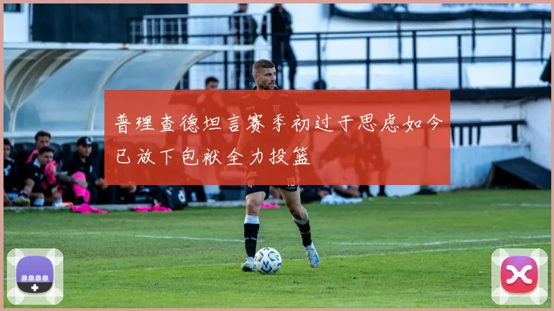 普理查德坦言赛季初过于思虑如今已放下包袱全力投篮