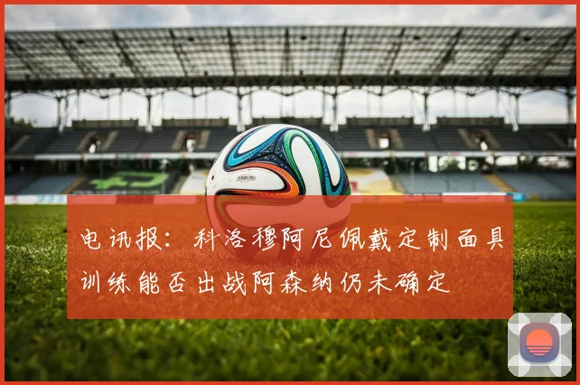 电讯报：科洛穆阿尼佩戴定制面具训练能否出战阿森纳仍未确定