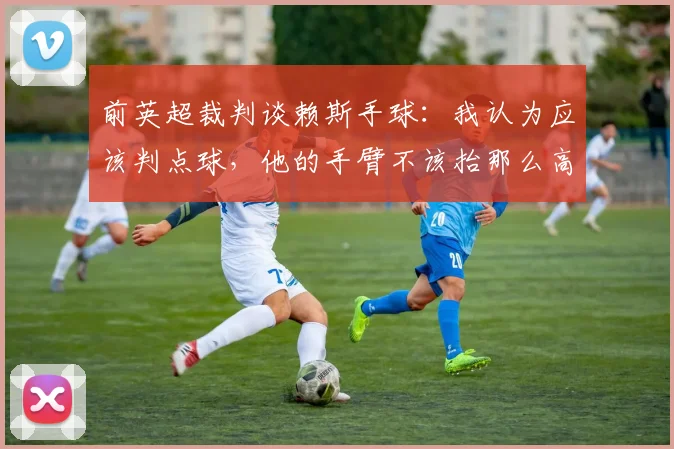 前英超裁判谈赖斯手球：我认为应该判点球，他的手臂不该抬那么高