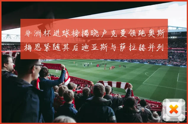 非洲杯进球榜揭晓卢克曼领跑奥斯梅恩紧随其后迪亚斯与萨拉赫并列第三