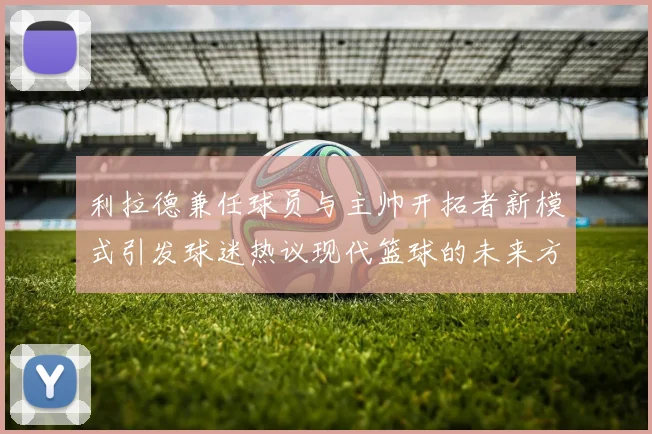 利拉德兼任球员与主帅开拓者新模式引发球迷热议现代篮球的未来方向