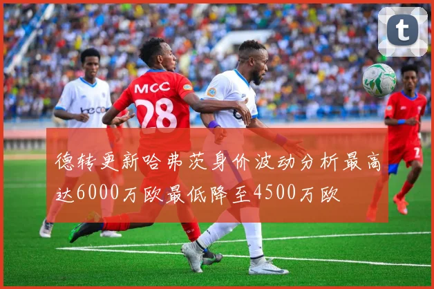 德转更新哈弗茨身价波动分析最高达6000万欧最低降至4500万欧