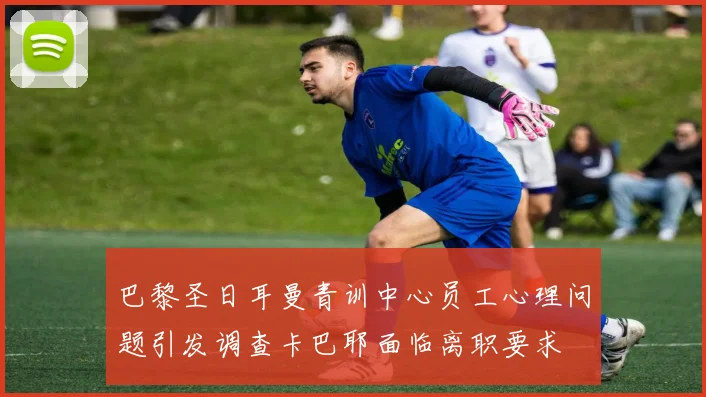 巴黎圣日耳曼青训中心员工心理问题引发调查卡巴耶面临离职要求