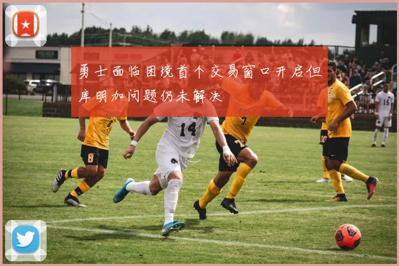 勇士面临困境首个交易窗口开启但库明加问题仍未解决