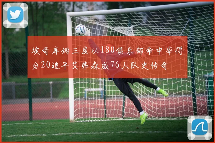 埃奇库姆三度以180俱乐部命中率得分20追平艾弗森成76人队史传奇