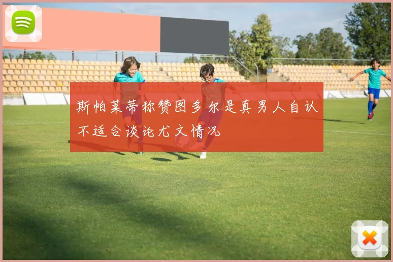 斯帕莱蒂称赞图多尔是真男人自认不适合谈论尤文情况