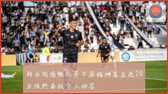 郑永刚感慨队员不屈精神落后近20分依然奋战令人动容