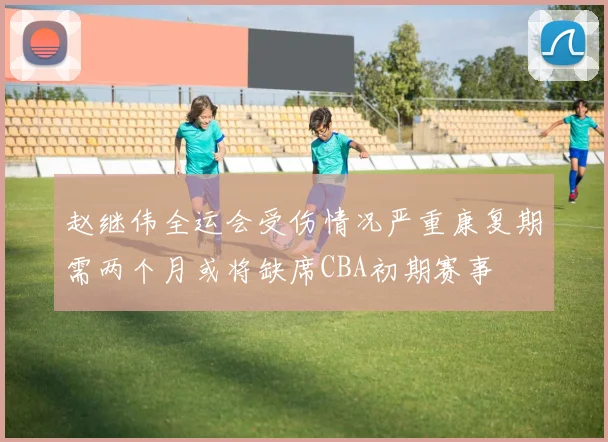 赵继伟全运会受伤情况严重康复期需两个月或将缺席CBA初期赛事
