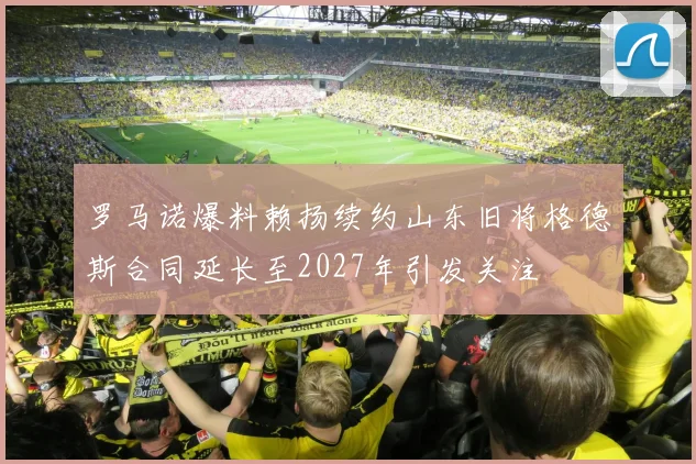 罗马诺爆料赖扬续约山东旧将格德斯合同延长至2027年引发关注