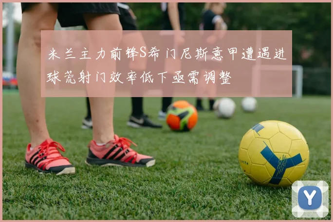 米兰主力前锋S希门尼斯意甲遭遇进球荒射门效率低下亟需调整