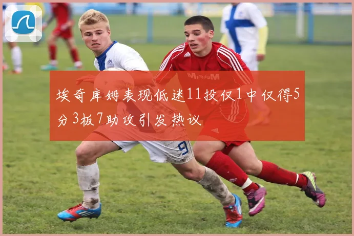 埃奇库姆表现低迷11投仅1中仅得5分3板7助攻引发热议