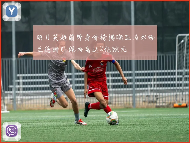 明日英超前锋身价榜揭晓亚马尔哈兰德姆巴佩均高达2亿欧元