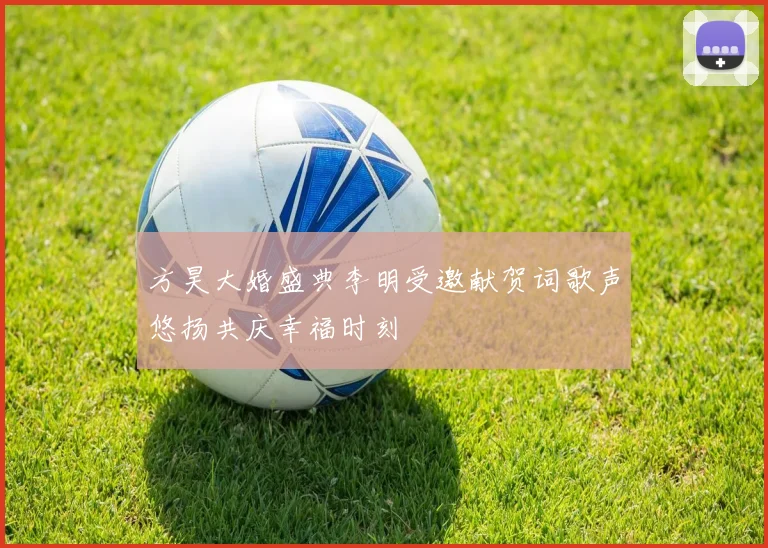 方昊大婚盛典李明受邀献贺词歌声悠扬共庆幸福时刻