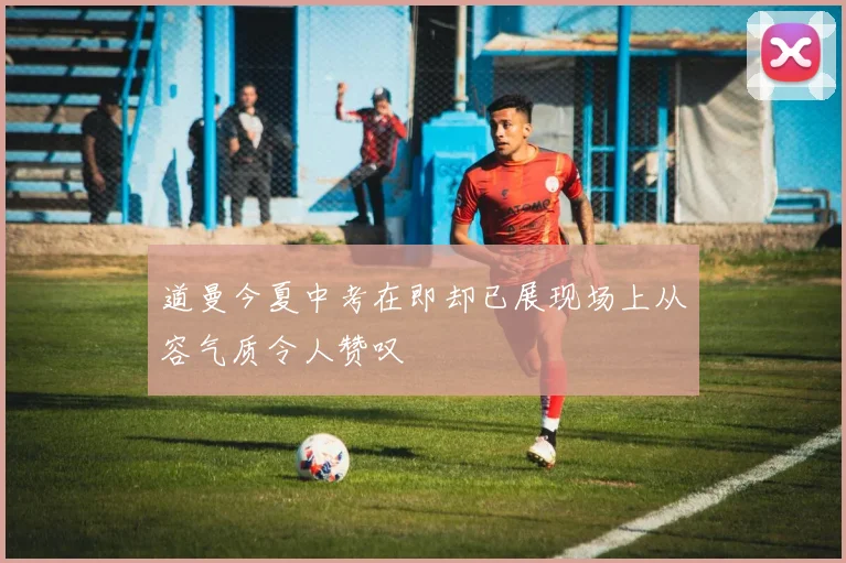 道曼今夏中考在即却已展现场上从容气质令人赞叹