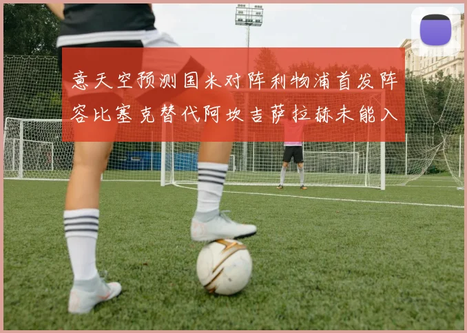 意天空预测国米对阵利物浦首发阵容比塞克替代阿坎吉萨拉赫未能入选