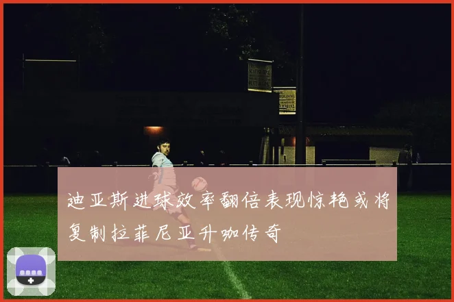 迪亚斯进球效率翻倍表现惊艳或将复制拉菲尼亚升咖传奇