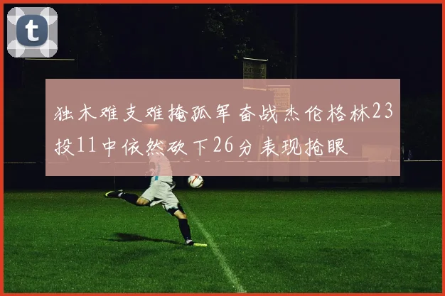 独木难支难掩孤军奋战杰伦格林23投11中依然砍下26分表现抢眼