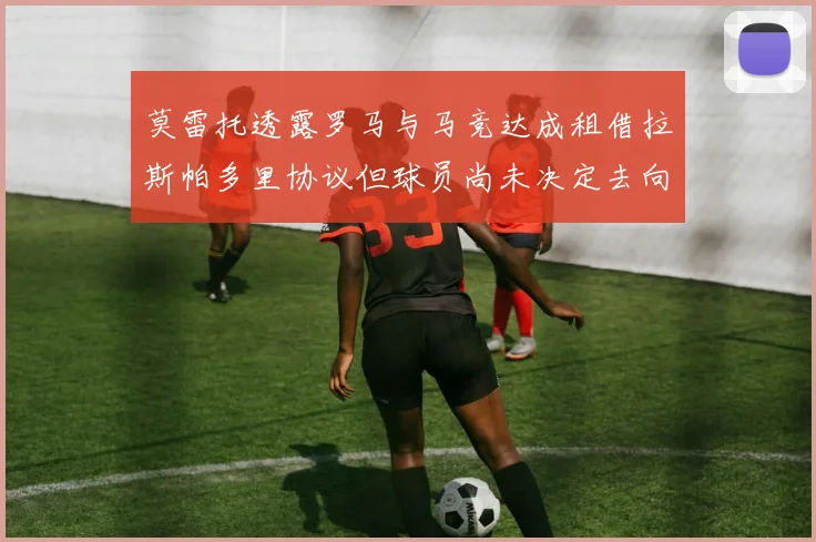 莫雷托透露罗马与马竞达成租借拉斯帕多里协议但球员尚未决定去向