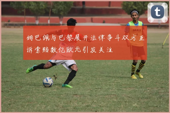 姆巴佩与巴黎展开法律争斗双方互诉索赔数亿欧元引发关注
