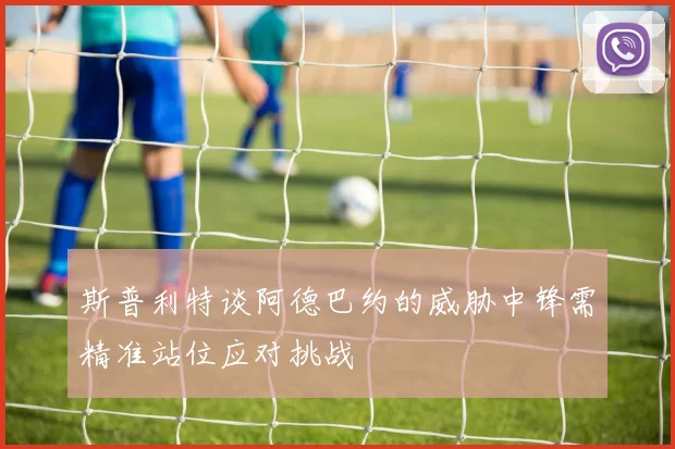 斯普利特谈阿德巴约的威胁中锋需精准站位应对挑战