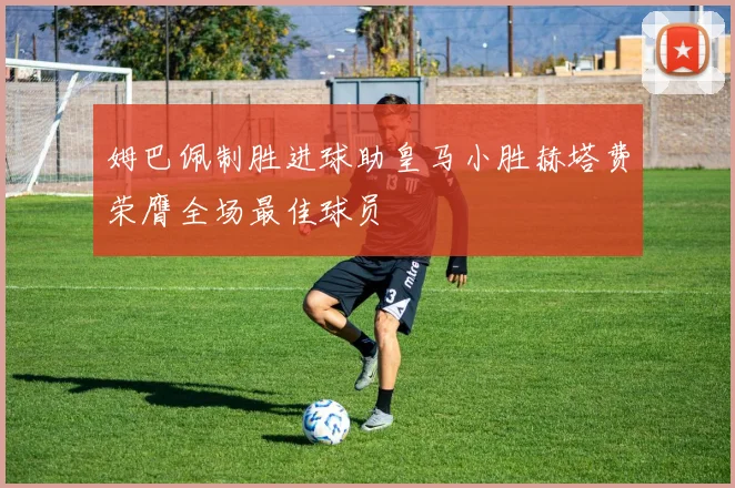 姆巴佩制胜进球助皇马小胜赫塔费荣膺全场最佳球员