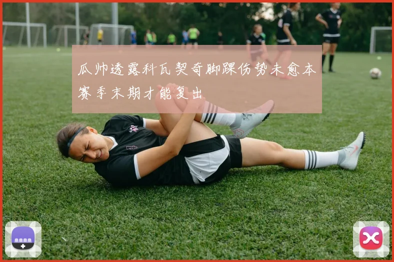 瓜帅透露科瓦契奇脚踝伤势未愈本赛季末期才能复出