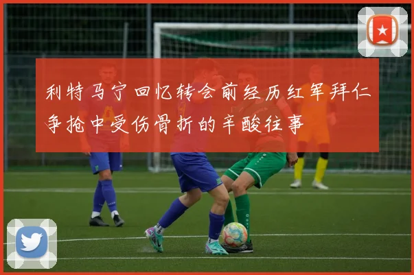 利特马宁回忆转会前经历红军拜仁争抢中受伤骨折的辛酸往事