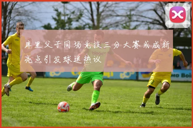 库里父子同场竞技三分大赛或成新亮点引发球迷热议