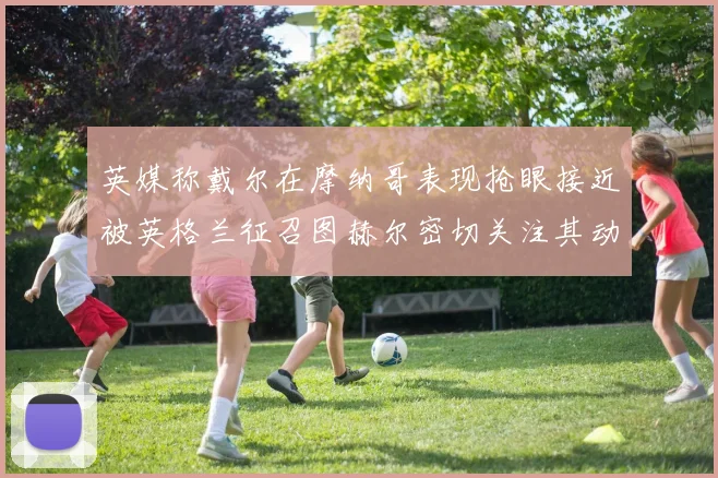 英媒称戴尔在摩纳哥表现抢眼接近被英格兰征召图赫尔密切关注其动态