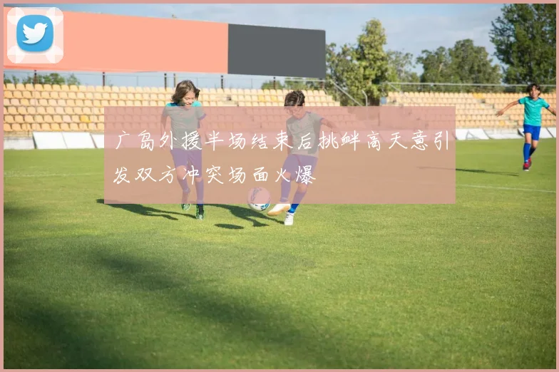 广岛外援半场结束后挑衅高天意引发双方冲突场面火爆