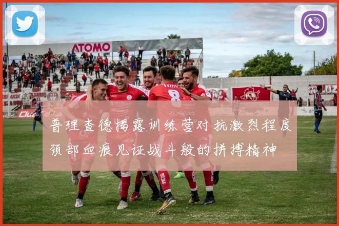 普理查德揭露训练营对抗激烈程度颈部血痕见证战斗般的拼搏精神