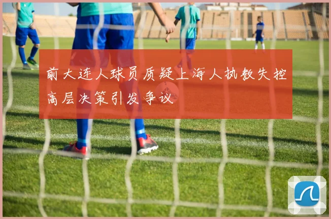 前大连人球员质疑上海人执教失控高层决策引发争议