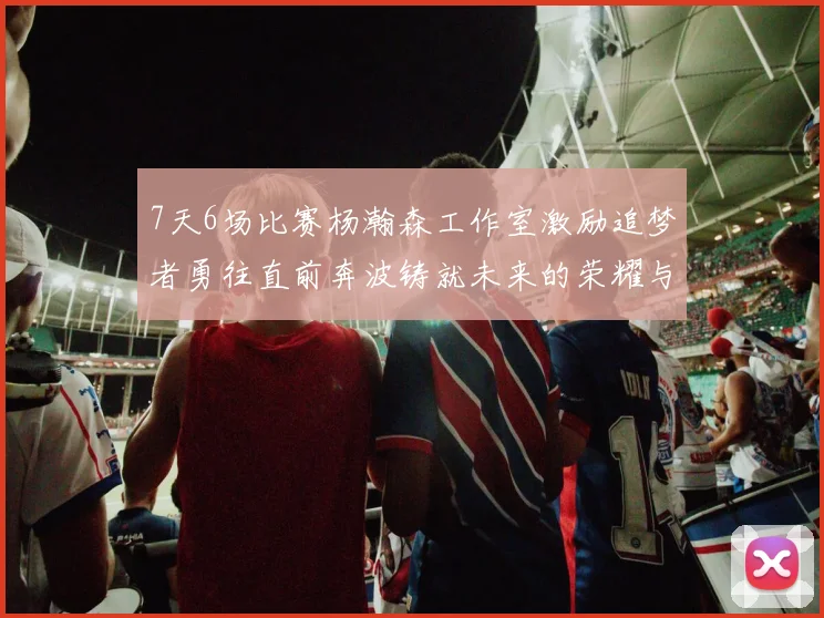 7天6场比赛杨瀚森工作室激励追梦者勇往直前奔波铸就未来的荣耀与成就