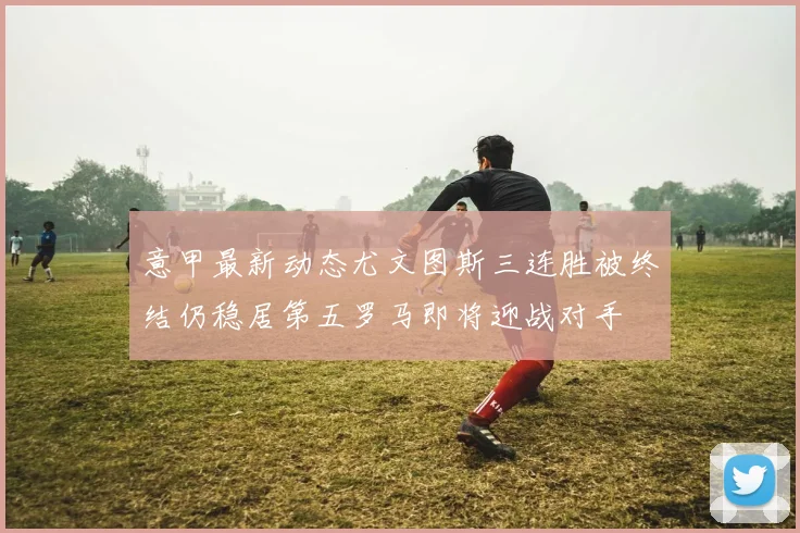 意甲最新动态尤文图斯三连胜被终结仍稳居第五罗马即将迎战对手