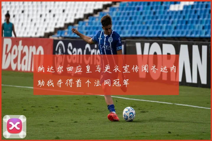 纳达尔回应皇马更衣室传闻齐达内助我夺得首个法网冠军