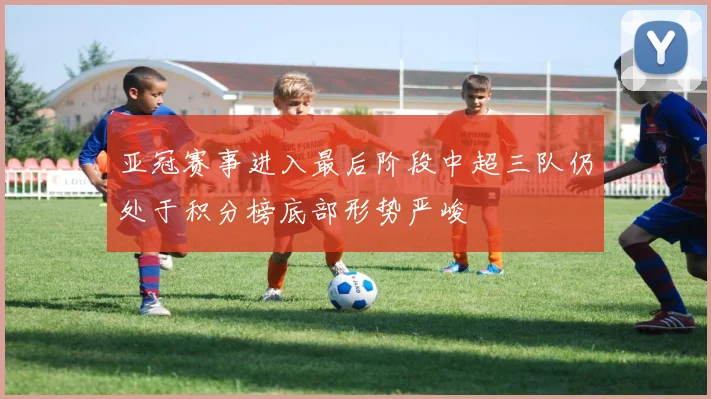 亚冠赛事进入最后阶段中超三队仍处于积分榜底部形势严峻